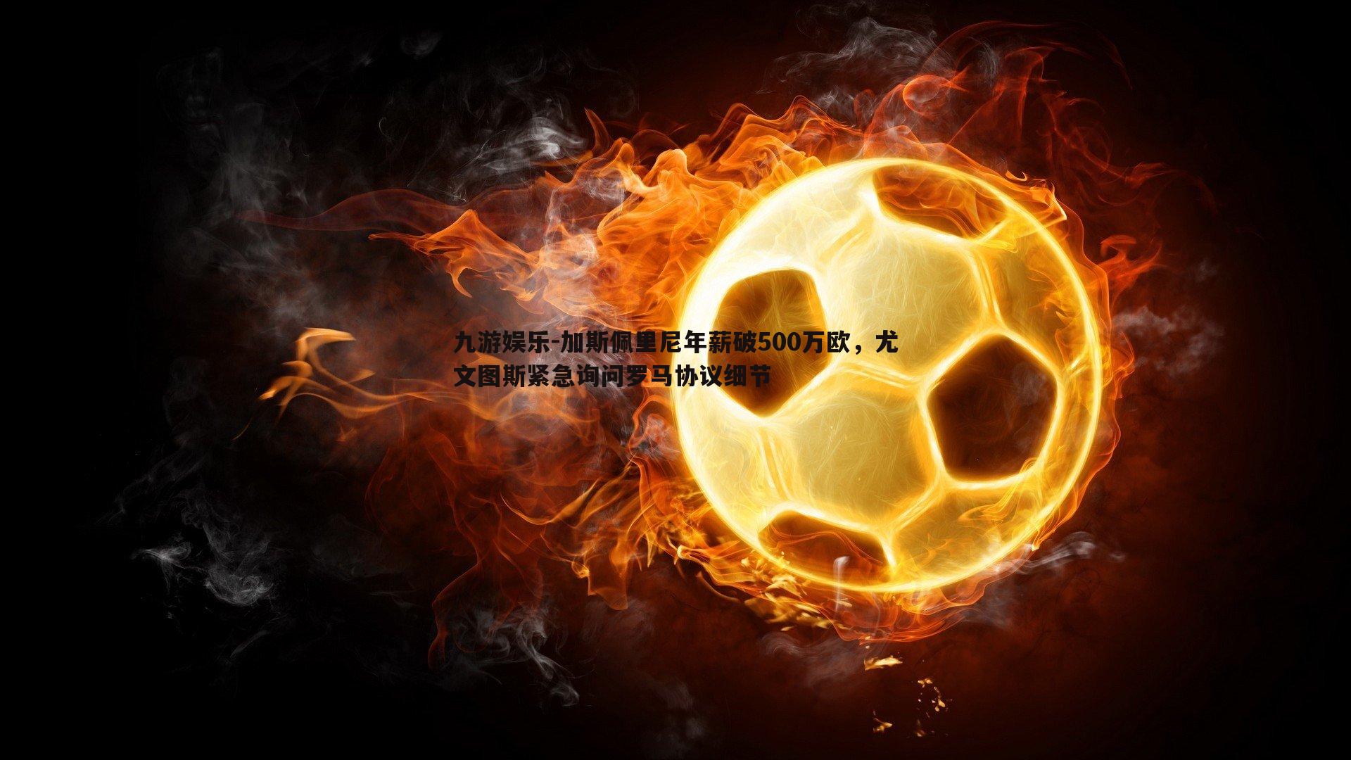 加斯佩里尼年薪破500万欧,尤文图斯紧急询问罗马协议细节